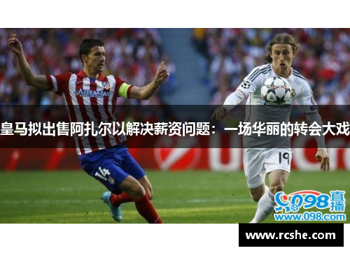皇马拟出售阿扎尔以解决薪资问题：一场华丽的转会大戏